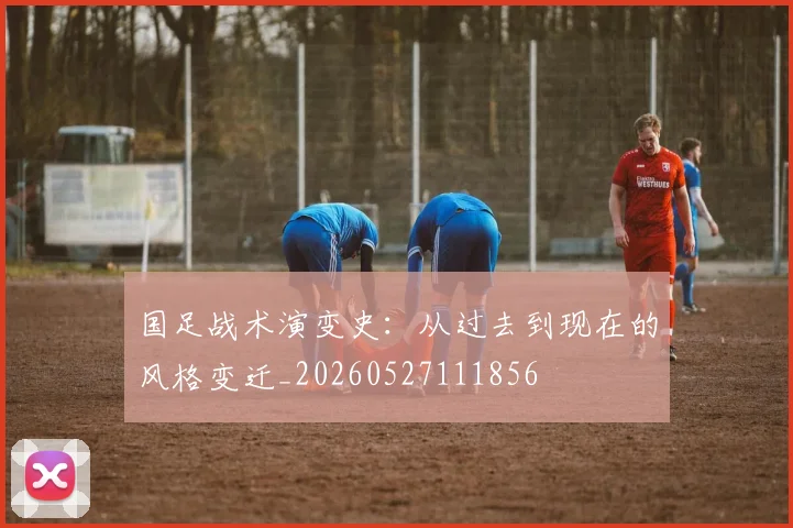 国足战术演变史：从过去到现在的风格变迁_20260527111856