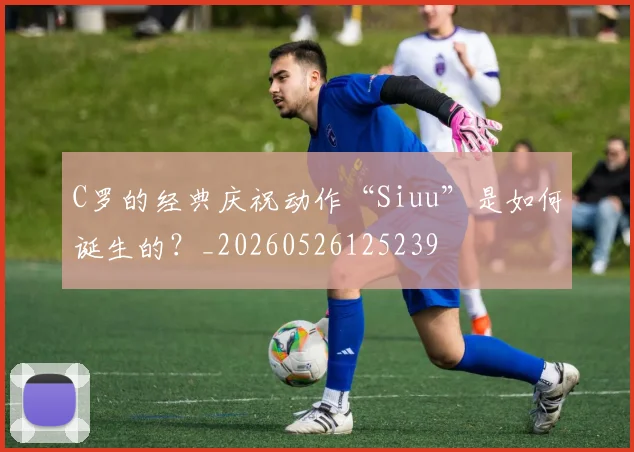 C罗的经典庆祝动作“Siuu”是如何诞生的?_20260526125239
