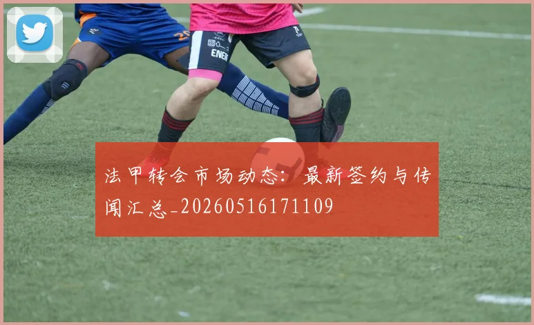 法甲转会市场动态：最新签约与传闻汇总_20260516171109