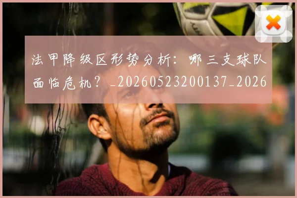 法甲降级区形势分析:哪三支球队面临危机?_20260523200137_20260702152321