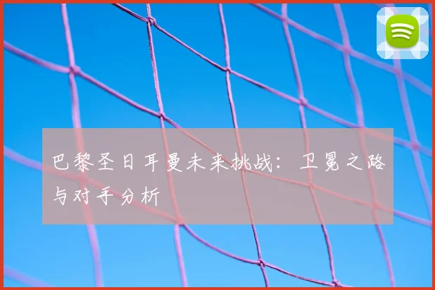 巴黎圣日耳曼未来挑战：卫冕之路与对手分析