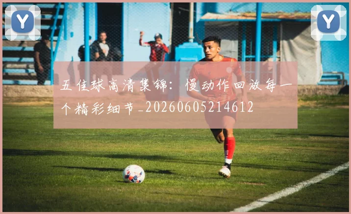 五佳球高清集锦：慢动作回放每一个精彩细节_20260605214612