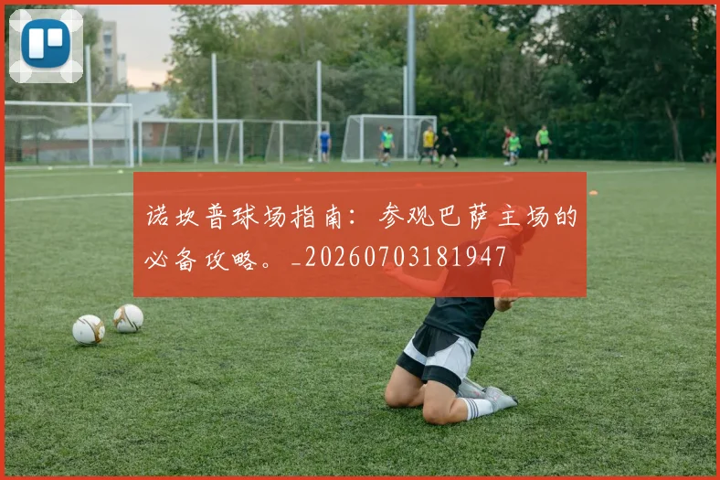 诺坎普球场指南：参观巴萨主场的必备攻略。_20260703181947