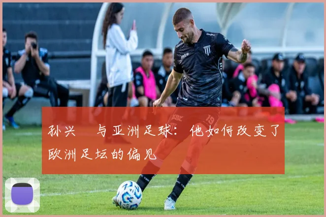 孙兴慜与亚洲足球:他如何改变了欧洲足坛的偏见