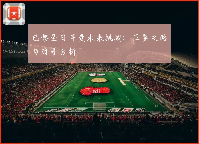 巴黎圣日耳曼未来挑战:卫冕之路与对手分析