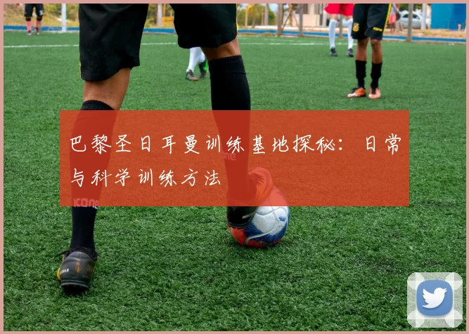 巴黎圣日耳曼训练基地探秘:日常与科学训练方法